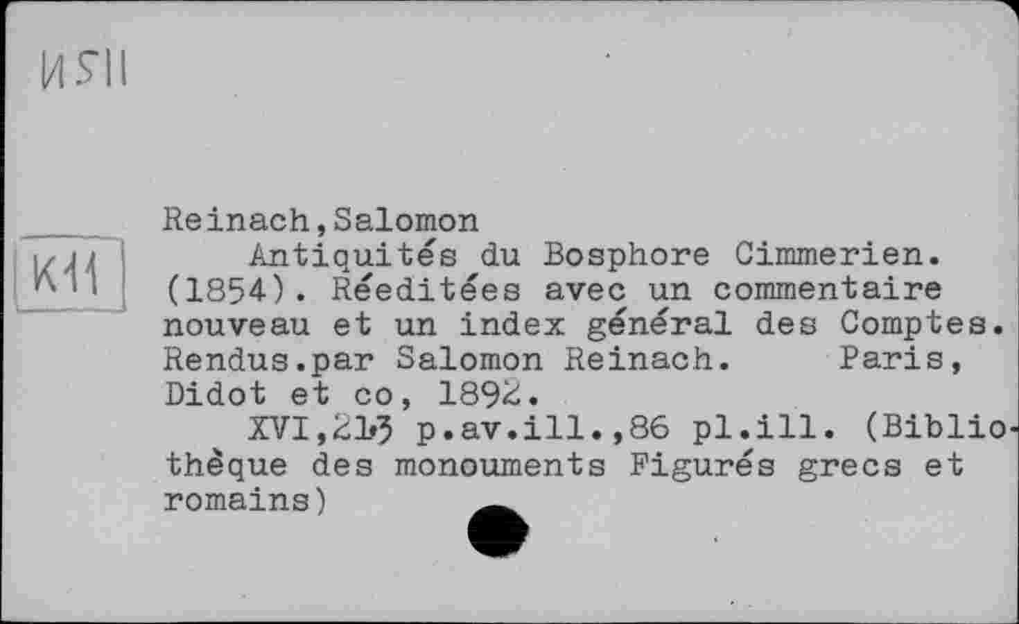 ﻿ИЯІ
КН
Reinach,Salomon
Antiquités du Bosphore Cimmerien. (1854). Rééditées avec un commentaire nouveau et un index général des Comptes. Rendus.par Salomon Reinach. Baris, Didot et со, 1892.
XVI,2B5 p.av.ill.,86 pl.ill. (Bibliothèque des monouments Figurés grecs et romains)	—,